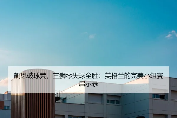 凯恩破球荒，三狮零失球全胜：英格兰的完美小组赛启示录